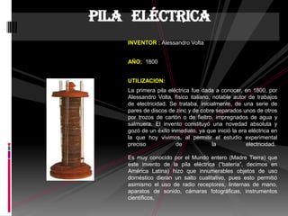 INVENTOR : Alessandro Volta
AÑO: 1800
UTILIZACION:
La primera pila eléctrica fue dada a conocer, en 1800, por
Alessandro Volta, físico italiano, notable autor de trabajos
de electricidad. Se trataba, inicialmente, de una serie de
pares de discos de zinc y de cobre separados unos de otros
por trozos de cartón o de fieltro, impregnados de agua y
salmuera. El invento constituyó una novedad absoluta y
gozó de un éxito inmediato, ya que inició la era eléctrica en
la que hoy vivimos, al permitir el estudio experimental
preciso de la electricidad.
Es muy conocido por el Mundo entero (Madre Tierra) que
este invento de la pila eléctrica (“batería”, decimos en
América Latina) hizo que innumerables objetos de uso
doméstico dieran un salto cualitativo, pues esto permitió
asimismo el uso de radio receptores, linternas de mano,
aparatos de sonido, cámaras fotográficas, instrumentos
científicos,
Pila eléctrica
 