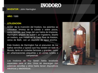 INVENTOR : John Harrington
AÑO: 1589
UTILIZACION:
Antes de la invención del Inodoro, los asientos se
colocaban encima de la cubeta o sobre pozos,
como letrinas, que luego del uso había de limpiarse.
Harrington, ahijado de Isabel I, en Inglaterra, diseñó
un inodoro, que instaló en la Casa Real de Kelston,
cerca de Bath, con un depósito de agua encima.
Este Inodoro de Harrington fue el precursor de los
baños sencillos y lujosos que hoy existen en todo el
Mundo, tanto en ciudades famosas y grandes, como
en urbanizaciones pequeñas y en zonas rurales o
campesinas.
Los inodoros de hoy tienen hasta lavadores
especiales para el ano. Unos se descargan con
palancas sencillas y otros hasta tienen dispositivos
eléctricos y electrónicos.
inodoro
 