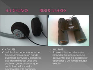  Año 1988
 estaba tan decepcionado del
funcionamiento de un par de
audífonos comunes y corrientes
que decidió hacer unos que
pudieran generar ondas que
neutralizaran los sonidos
ambientales, y lo consiguió
• Año 1608
• la invención del telescopio
binocular fue una secuencia
de eventos que no pueden ser
asignados a un tiempo o lugar
exacto
 