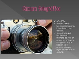  Año 1826
 William Talbot
 fue inspirado por su
inhabilidad para
dibujar.
 deseando que
hubiera una
manera de fijar en
papel las imágenes
fotográficas que
habían sido
observadas por
siglos en la cámara
oscura.
 