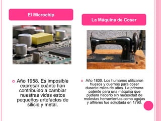  Año 1958. Es imposible
expresar cuánto han
contribuido a cambiar
nuestras vidas estos
pequeños artefactos de
silicio y metal.
 Año 1830. Los humanos utilizaron
huesos y cuernos para coser
durante miles de años. La primera
patente para una máquina que
pudiera hacerlo sin necesidad de
molestas herramientas como agujas
y alfileres fue solicitada en 1790.
El Microchip
La Máquina de Coser
 