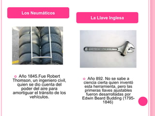  Año 1845.Fue Robert
Thomson, un ingeniero civil,
quien se dio cuenta del
poder del aire para
amortiguar el tránsito de los
vehículos.
 Año 892. No se sabe a
ciencia cierta quien inventó
esta herramienta, pero las
primeras llaves ajustables
fueron desarrolladas por
Edwin Beard Budding (1795-
1846)
Los Neumáticos
La Llave Inglesa
 