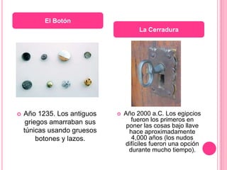  Año 1235. Los antiguos
griegos amarraban sus
túnicas usando gruesos
botones y lazos.
 Año 2000 a.C. Los egipcios
fueron los primeros en
poner las cosas bajo llave
hace aproximadamente
4,000 años (los nudos
difíciles fueron una opción
durante mucho tiempo).
El Botón
La Cerradura
 