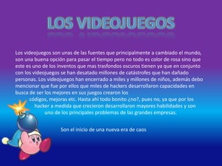 Los videojuegos son unas de las fuentes que principalmente a cambiado el mundo,
son una buena opción para pasar el tiempo pero no todo es color de rosa sino que
este es uno de los inventos que mas trasfondos oscuros tienen ya que en conjunto
con los videojuegos se han desatado millones de catástrofes que han dañado
personas. Los videojuegos han encerrado a miles y millones de niños, además debo
mencionar que fue por ellos que miles de hackers desarrollaron capacidades en
busca de ser los mejores en sus juegos crearon los
códigos, mejoras etc. Hasta ahí todo bonito ¿no?, pues no, ya que por los
hacker a medida que crecieron desarrollaron mayores habilidades y son
uno de los principales problemas de las grandes empresas.
Son el inicio de una nueva era de caos
 
