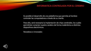 INFORMATICA CONTROLADA POR EL CEREBRO
Es posible el desarrollo de una plataforma que permita al hombre
controlar las computadoras a través de su mente.
Para ello, será necesaria la implantación de chips cerebrales, los cuales
permitirían conectar nuestro cerebro de forma inalámbrica a distintos
dispositivos electrónicos.
Novedoso e innovador.