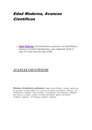 Edad Moderna, Avances
Científicos
 Edad Moderna: Período histórico, posterior a la Edad Media y
anterior a la Edad Contemporánea, que comprende desde el
siglo XV hasta fines del siglo XVIII.
AVANCES CIENTÍFICOS
Sistema circulatorio pulmonar: Mguel Servet Médico y teólogo español que
fue ejecutado en Suiza debido a sus creencias por dictado del Gobierno calvinista. Sus
contribuciones científicas fueron notables: La restauración del cristianismo, publicado
poco antes de su muerte, contiene la primera descripción rigurosa del sistema
circulatorio pulmonar. 1532 Sistema circulatorio pulmonar.
 