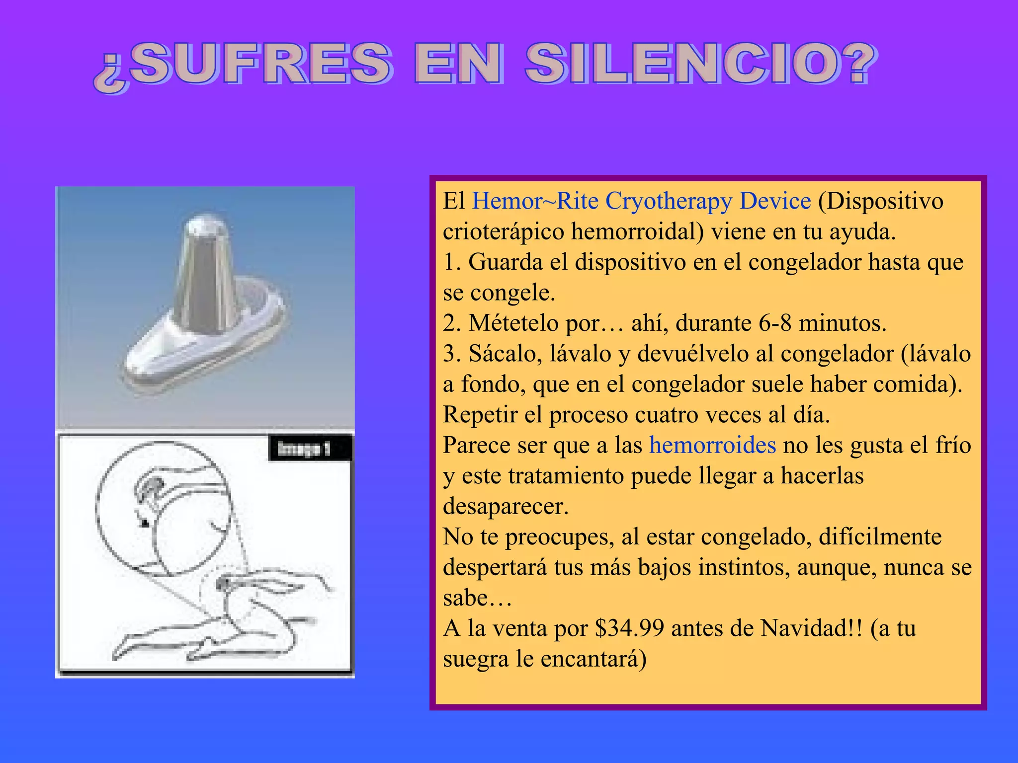 ¿SUFRES EN SILENCIO? El  Hemor~Rite Cryotherapy Device  (Dispositivo crioterápico hemorroidal) viene en tu ayuda. 1. Guarda el dispositivo en el congelador hasta que se congele. 2. Métetelo por… ahí, durante 6-8 minutos. 3. Sácalo, lávalo y devuélvelo al congelador (lávalo a fondo, que en el congelador suele haber comida). Repetir el proceso cuatro veces al día. Parece ser que a las  hemorroides  no les gusta el frío y este tratamiento puede llegar a hacerlas desaparecer. No te preocupes, al estar congelado, difícilmente despertará tus más bajos instintos, aunque, nunca se sabe… A la venta por $34.99 antes de Navidad!! (a tu suegra le encantará) 