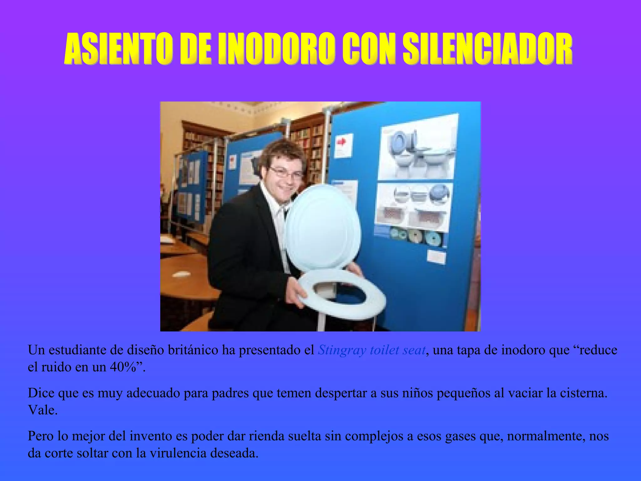 ASIENTO DE INODORO CON SILENCIADOR Un estudiante de diseño británico ha presentado el  Stingray toilet seat , una tapa de inodoro que “reduce el ruido en un 40%”. Dice que es muy adecuado para padres que temen despertar a sus niños pequeños al vaciar la cisterna. Vale. Pero lo mejor del invento es poder dar rienda suelta sin complejos a esos gases que, normalmente, nos da corte soltar con la virulencia deseada. 