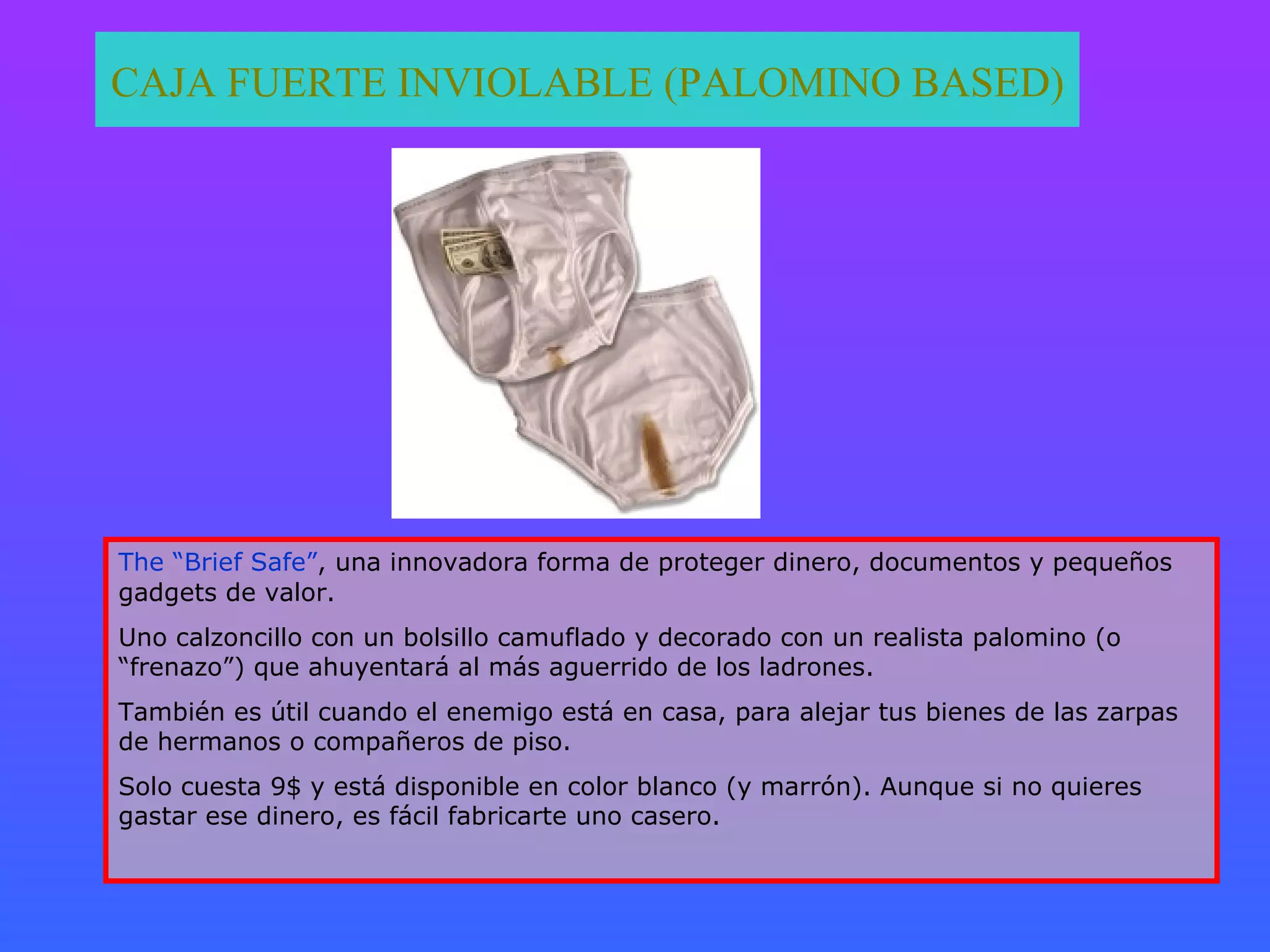 CAJA FUERTE INVIOLABLE (PALOMINO BASED) The “Brief Safe” , una innovadora forma de proteger dinero, documentos y pequeños gadgets de valor. Uno calzoncillo con un bolsillo camuflado y decorado con un realista palomino (o “frenazo”) que ahuyentará al más aguerrido de los ladrones. También es útil cuando el enemigo está en casa, para alejar tus bienes de las zarpas de hermanos o compañeros de piso. Solo cuesta 9$ y está disponible en color blanco (y marrón). Aunque si no quieres gastar ese dinero, es fácil fabricarte uno casero. 