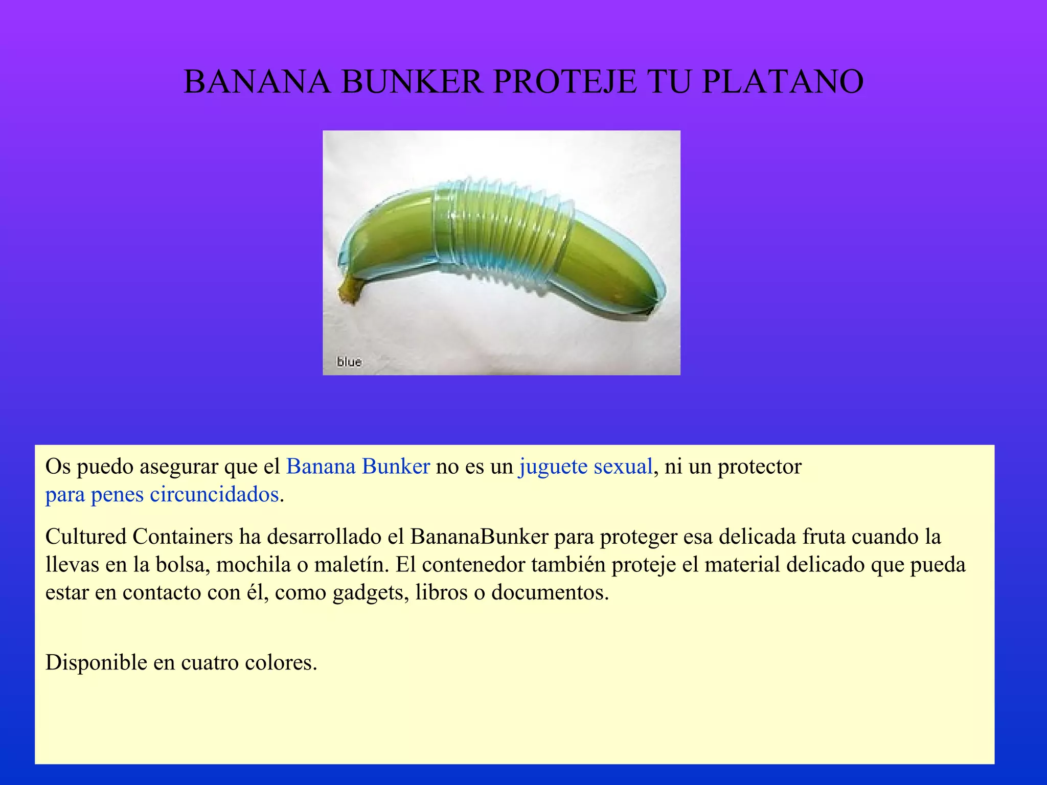 BANANA BUNKER PROTEJE TU PLATANO Os puedo asegurar que el  Banana Bunker  no es un  juguete sexual , ni un protector  para penes circuncidados . Cultured Containers ha desarrollado el BananaBunker para proteger esa delicada fruta cuando la llevas en la bolsa, mochila o maletín. El contenedor también proteje el material delicado que pueda estar en contacto con él, como gadgets, libros o documentos. Disponible en cuatro colores. 