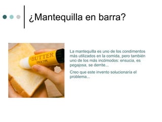 ¿Mantequilla en barra? La mantequilla es uno de los condimentos más utilizados en la comida, pero también uno de los más incómodos: ensucia, es pegajosa, se derrite...  Creo que este invento solucionaría el problema... 