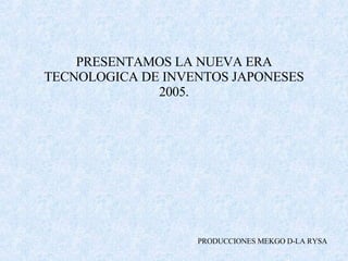 PRESENTAMOS LA NUEVA ERA TECNOLOGICA DE INVENTOS JAPONESES 2005. PRODUCCIONES MEKGO D-LA RYSA 