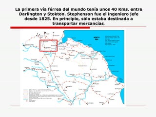 La primera vía férrea del mundo tenía unos 40 Kms, entre Darlington y Stokton. Stephenson fue el ingeniero jefe desde 1825. En principio, sólo estaba destinada a transportar mercancías . 
