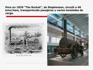 Pero en 1829 “The Rocket”, de Stephenson, circuló a 40 kms/hora, transportando pasajeros y varias toneladas de carga. 