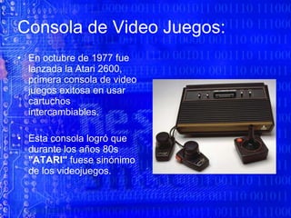 Consola de Video Juegos: En octubre de 1977 fue lanzada la Atari 2600, primera consola de video juegos exitosa en usar cartuchos intercambiables.  Esta consola logró que durante los años 80s  "ATARI"  fuese sinónimo de los videojuegos.  