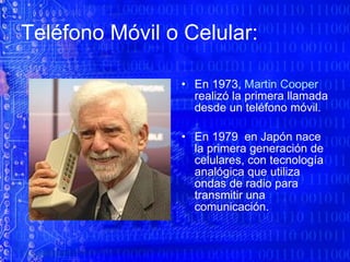 Teléfono Móvil o Celular:  En 1973,  Martin Cooper  realizó la primera llamada desde un teléfono móvil. En 1979  en Japón nace la primera generación de celulares, con tecnología analógica que utiliza ondas de radio para transmitir una comunicación.  