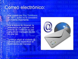 Correo electrónico:  Fue creado por  Ray Tomlinson  en 1971, quien no lo consideró un invento importante.  Era la época de Arpanet, la antecesora de Internet, y el invento de Tomlison se usó para enviar mensajes dentro de esa red.  Tomlison eligió el símbolo @ (arroba) para especificar el destinatario del mensaje  