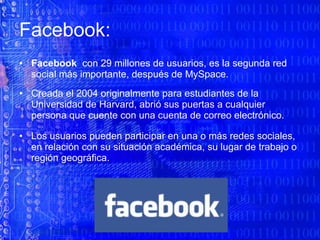 Facebook: Facebook   con 29 millones de usuarios, es la segunda red social más importante, después de MySpace.   Creada el 2004 originalmente para estudiantes de la Universidad de Harvard, abrió sus puertas a cualquier persona que cuente con una cuenta de correo electrónico.   Los usuarios pueden participar en una o más redes sociales, en relación con su situación académica, su lugar de trabajo o región geográfica. 