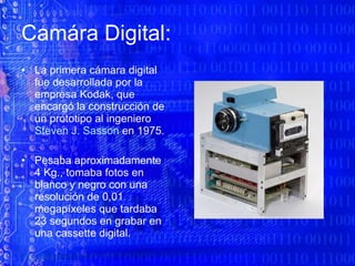 Camára Digital:  La primera cámara digital fue desarrollada por la empresa Kodak, que encargó la construcción de un prototipo al ingeniero  Steven J. Sasson  en 1975.  Pesaba aproximadamente  4 Kg., tomaba fotos en blanco y negro con una resolución de 0,01  megapíxeles que tardaba 23 segundos en grabar en una cassette digital. 