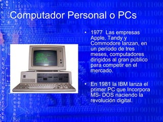 Computador Personal o PCs 1977  Las empresas Apple, Tandy y Commodore lanzan, en un período de tres meses, computadores dirigidos al gran público para competir en el mercado.  En 1981 la IBM lanza el primer PC que Incorpora MS- DOS naciendo la revolución digital. 