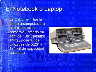 El Notebook o Laptop: La  Osborne 1  fue la primera computadora portátil de éxito comercial, creada en abril de 1981, pesaba 11Kg., poseía dos unidades de 5,25” y 184 kB de capacidad cada una. 