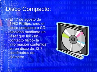 Disco Compacto: El 17 de agosto de 1982 Phillips, creo el disco compacto o CD, funciona mediante un láser que lee -sin contacto físico- la información contenida en un disco de 12,7 centímetros de diámetro. 