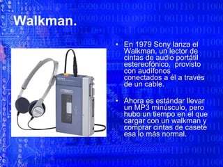 Walkman. En 1979 Sony lanza el Walkman, un lector de cintas de audio portátil estereofónico,  provisto  con audífonos conectados a él a través de un cable. Ahora es estándar llevar un MP3 minúsculo, pero hubo un tiempo en el que cargar con un walkman y comprar cintas de casete esa lo más normal.  