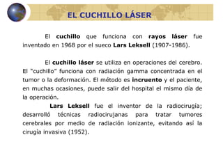 EL CUCHILLO LÁSER El  cuchillo  que funciona con  rayos láser  fue inventado en 1968 por el sueco  Lars Leksell  (1907-1986). El  cuchillo láser  se utiliza en operaciones del cerebro. El “cuchillo” funciona con radiación gamma concentrada en el tumor o la deformación. El método es  incruento  y el paciente, en muchas ocasiones, puede salir del hospital el mismo día de la operación.   Lars Leksell  fue el inventor de la radiocirugía; desarrolló técnicas radiocirujanas para tratar tumores cerebrales por medio de radiación ionizante, evitando así la cirugía invasiva (1952).   