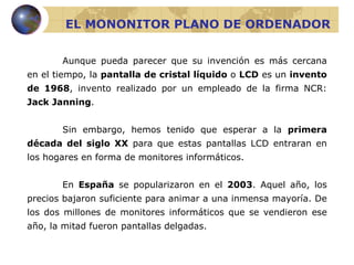 EL MONONITOR PLANO DE ORDENADOR Aunque pueda parecer que su invención es más cercana en el tiempo, la  pantalla de cristal líquido  o  LCD  es un  invento de 1968 , invento realizado por un empleado de la firma NCR:  Jack Janning . Sin embargo,  hemos tenido que esperar a la  primera década del siglo XX  para que estas pantallas LCD entraran en los hogares en forma de monitores informáticos.  En  España  se popularizaron en el  2003 . Aquel año, los precios bajaron suficiente para animar a una inmensa mayoría. De los dos millones de monitores informáticos que se vendieron ese año, la mitad fueron pantallas delgadas. 