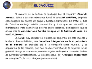 EL JACUZZI El inventor de la bañera de burbujas fue el mecánico  Cándido Jacuzzi.  Junto a sus seis hermanos fundó la  Jacuzzi Brothers , empresa especializada en  hélices de avión y bombas hidráulicas . En 1942, el hijo de Cándido contrajo artritis reumatoide y tuvo que ser sometido a hidroterapia. Para calmar sus dolores entre sesiones, el mecánico tuvo la ocurrencia de  conectar una bomba de agua en la bañera de casa . Así nació el  j acuzzi .   En  1968 , Roy Jacuzzi vio el potencial comercial de este invento y le dio su forma definiva, con  boquillas integradas en la arquitectura de la bañera . El producto dio a la compañía fama mundial, y se popularizó de tal manera, que hoy en día  el nombre de la empresa se ha generalizado y es usado con frecuencia para referirse a cualquier bañera de parecidas características . Su eslogan actual es:  "Jacuzzi: Water that moves you."  ( Jacuzzi: el agua que te mueve ). 