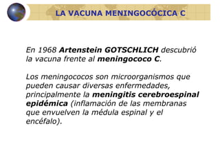 En 1968  Artenstein GOTSCHLICH  descubrió la vacuna frente al  meningococo C . Los meningococos son microorganismos que pueden causar diversas enfermedades, principalmente la  meningitis cerebroespinal epidémica  (inflamación de las membranas que envuelven la médula espinal y el encéfalo). LA VACUNA MENINGOCÓCICA C 