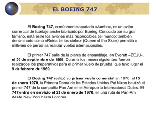 El  Boeing 747 , comúnmente apodado «Jumbo», es un avión comercial de fuselaje ancho fabricado por Boeing. Conocido por su gran tamaño, está entre los aviones más reconocibles del mundo: también denominado como «Reina de los cielos» (Queen of the Skies) permitió a millones de personas realizar vuelos internacionales. El primer 747 salió de la planta de ensamblaje, en Everett –EEUU-,  el 30 de septiembre de 1968 . Durante los meses siguientes, fueron realizados los preparativos para el primer vuelo de prueba, que tuvo lugar el  9 de febrero de 1969 .   El  Boeing 747  realizó su  primer vuelo comercial  en 1970: el  15 de enero 1970 , la Primera Dama de los Estados Unidos Pat Nixon bautizó el primer 747 de la compañía Pan Am en el Aeropuerto Internacional Dulles. El  747 entró en servicio el 22 de enero de 1970 , en una ruta de Pan-Am desde New York hasta Londres. EL BOEING 747 