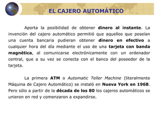 EL CAJERO AUTOMÁTICO Aporta la posibilidad de obtener  dinero al instante . La invención del cajero automático permitió que aquellos que poseían una cuenta bancaria pudieran obtener  dinero en efectivo  a cualquier hora del día mediante el uso de una  tarjeta con banda magnética , al comunicarse electrónicamente con un ordenador central, que a su vez se conecta con el banco del poseedor de la tarjeta. La primera  ATM  o  Automatic Teller Machine  (literalmente Máquina de Cajero Automático) se instaló en  Nueva York en 1968 . Pero sólo a partir de la  década de los 80  los cajeros automáticos se unieron en red y comenzaron a expandirse. 