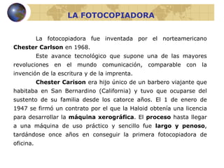 LA FOTOCOPIADORA La fotocopiadora fue inventada por el norteamericano  Chester Carlson  en 1968. Este avance tecnológico que supone una de las mayores revoluciones en el mundo comunicación, comparable con la invención de la escritura y de la imprenta.  Chester Carison  era hijo único de un barbero viajante que habitaba en San Bernardino (California) y tuvo que ocuparse del sustento de su familia desde los catorce años. El 1 de enero de 1947 se firmó un contrato por el que la Haloid obtenía una licencia para desarrollar la  máquina xerográfica . El  proceso  hasta llegar a una máquina de uso práctico y sencillo fue  largo y penoso , tardándose once años en conseguir la primera fotocopiadora de oficina. 