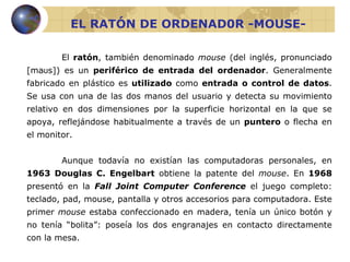 EL RATÓN DE ORDENAD0R -MOUSE- El  ratón , también denominado  mouse  (del inglés, pronunciado [maʊs]) es un  periférico de entrada del ordenador . Generalmente fabricado en plástico es  utilizado  como  entrada o control de datos . Se usa con una de las dos manos del usuario y detecta su movimiento relativo en dos dimensiones por la superficie horizontal en la que se apoya, reflejándose habitualmente a través de un  puntero  o flecha en el monitor. Aunque todavía no existían las computadoras personales, en  1963   Douglas C. Engelbart  obtiene la patente del  mouse . En  1968   presentó en la  Fall Joint Computer   Conference   el juego completo: teclado, pad, mouse, pantalla y otros accesorios para computadora.  Este primer  mouse  estaba confeccionado en madera, tenía un único botón y no tenía “bolita”: poseía los dos engranajes en contacto directamente con la mesa. 