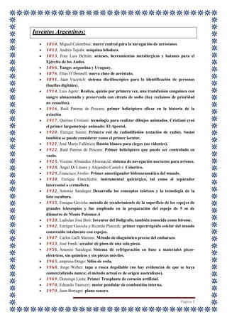 Página 3
Inventos Argentinos:
 1810, Miguel Colombise: nuevo control para la navegación de aeróstatos.
 1813, Andrés Tejeda: máquina hiladora.
 1813, Fray Luis Beltrán: arneses, herramientas metalúrgicas y batanes para el
Ejército de los Andes.
 1866, Tango: argentina y Uruguay.
 1876, Elías O´Donnell: nueva clase de aeróstato.
 1891, Juan Vucetich: sistema dactiloscópico para la identificación de personas
(huellas digitales).
 1914, Luis Agote: Realiza, quizás por primera vez, una transfusión sanguínea con
sangre almacenada y preservada con citrato de sodio (hay reclamos de prioridad
no resueltos).
 1916, Raúl Pateras de Pescara: primer helicóptero eficaz en la historia de la
aviación.
 1917, Quirino Cristiani: tecnología para realizar dibujos animados. Cristiani creó
el primer largometraje animado: El Apostol.
 1920, Enrique Susini: Primera red de radiodifusión (estación de radio). Susini
también se puede considerar como el primer locutor.
 1921, José Mario Fallótico: Bastón blanco para ciegos (no videntes).
 1922, Raúl Pateras de Pescara: Primer helicóptero que puede ser controlado en
vuelo.
 1925, Vicente Almandos Almonacid: sistema de navegación nocturno para aviones.
 1928, Ángel Di Césare y Alejandro Castelvi: Colectivo.
 1929, Francisco Avolio: Primer amortiguador hidroneumático del mundo.
 1930, Enrique Finochietto: instrumental quirúrgico, tal como el separador
intercostal a cremallera.
 1932, Antonio Saralegui: Desarrolla los conceptos teóricos y la tecnología de la
foto escultura.
 1935, Enrique Gaviola: método de recubrimiento de la superficie de los espejos de
grandes telescopios y fue empleado en la preparación del espejo de 5 m de
diámetro de Monte Palomar.4
 1938, Ladislao José Biró: Inventor del Bolígrafo, también conocida como birome.
 1942, Enrique Gaviola y Ricardo Platzcek: primer espectrógrafo estelar del mundo
construido totalmente con espejos.
 1947: Carlos Galli Mainini: Método de diagnóstico precoz del embarazo.
 1953, José Fandi: secador de pisos de una sola pieza.
 1956, Antonio Saralegui: Sistema de refrigeración en base a materiales piezo-
eléctricos, sin químicos y sin piezas móviles.
 1965, empresa Drago: Sifón de soda.
 1968, Jorge Weber: tapa a rosca degollable (no hay evidencias de que se haya
comercializado nunca; el método actual es de origen australiano).
 1969, Domingo Liota: Primer Trasplante de corazón artificial.
 1970, Eduardo Taurozzi: motor pendular de combustión interna.
 1970, Juan Bertagni: plano sonoro.
 