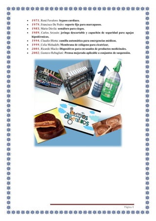Página 4
 1971, René Favaloro: bypass cardíaco.
 1979, Francisco De Pedro: soporte fijo para marcapasos.
 1983, Mario Dávila: semáforo para ciegos.
 1989, Carlos Arcusín: jeringa descartable y capuchón de seguridad para agujas
hipodérmicas.
 1994, Claudio Blotta: camilla automática para emergencias médicas.
 1999, Celia Mohadeb: Membrana de colágeno para cicatrizar.
 2001, Ricardo Macle: Dispositivos para envasados de productos medicinales.
 2002, Gustavo Rebagliati: Prensa mejorada aplicable a conjuntos de suspensión.
 