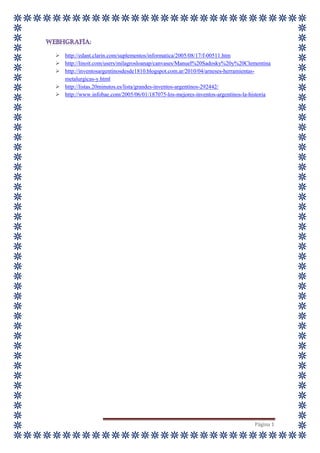 Página 1
 http://edant.clarin.com/suplementos/informatica/2005/08/17/f-00511.htm
 http://linoit.com/users/milagrosloanap/canvases/Manuel%20Sadosky%20y%20Clementina
 http://inventosargentinosdesde1810.blogspot.com.ar/2010/04/arneses-herramientas-
metalurgicas-y.html
 http://listas.20minutos.es/lista/grandes-inventos-argentinos-292442/
 http://www.infobae.com/2005/06/01/187075-los-mejores-inventos-argentinos-la-historia
 