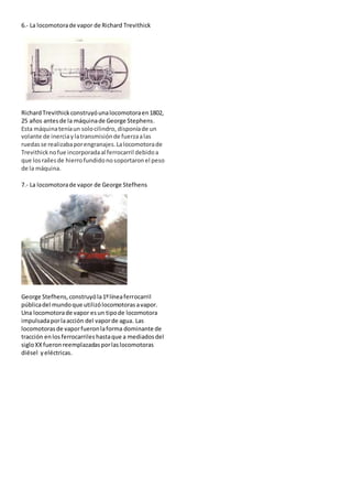 6.- La locomotorade vapor de Richard Trevithick
RichardTrevithickconstruyóunalocomotoraen1802,
25 años antesde la máquinade George Stephens.
Esta máquinateníaun solocilindro, disponíade un
volante de inerciaylatransmisiónde fuerzaalas
ruedasse realizabaporengranajes.Lalocomotorade
Trevithicknofue incorporadaal ferrocarril debidoa
que los raílesde hierrofundidonosoportaronel peso
de la máquina.
7.- La locomotorade vapor de George Stefhens
George Stefhens,construyóla1ºlíneaferrocarril
públicadel mundoque utilizólocomotorasavapor.
Una locomotorade vapor esun tipode locomotora
impulsadaporlaacción del vaporde agua. Las
locomotorasde vaporfueronlaforma dominante de
tracción enlos ferrocarriles hastaque a mediadosdel
sigloXX fueronreemplazadasporlaslocomotoras
diésel yeléctricas.
 