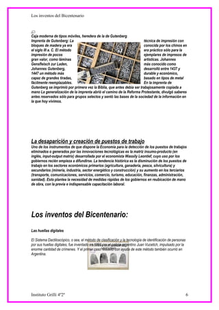 Los inventos del Bicentenario



Caja moderna de tipos móviles, heredera de la de Gutenberg.
Imprenta de Gutenberg: La                                              técnica de impresión con
bloques de madera ya era                                               conocida por los chinos en
el siglo III a. C. El método                                           era práctico sólo para la
impresión de pocos                                                     ejemplares de impresos de
gran valor, como láminas                                               artísticas. Johannes
Gensfleisch zur Laden,                                                 más conocido como
Johannes Gutenberg,                                                    desarrolló entre 1437 y
1447 un método más                                                     durable y económico,
capaz de grandes tiradas,                                              basado en tipos de metal
fácilmente reemplazables.                                              En la imprenta de
Gutenberg se imprimió por primera vez la Biblia, que antes debía ser trabajosamente copiada a
mano La generalización de la imprenta abrió el camino de la Reforma Protestante, divulgó saberes
antes reservados sólo para grupos selectos y sentó las bases de la sociedad de la información en
la que hoy vivimos.




La desaparición y creación de puestos de trabajo
Uno de los instrumentos de que dispone la Economía para la detección de los puestos de trabajos
eliminados o generados por las innovaciones tecnológicas es la matriz insumo-producto (en
inglés, input-output matrix) desarrollada por el economista Wassily Leontief, cuyo uso por los
gobiernos recién empieza a difundirse. La tendencia histórica es la disminución de los puestos de
trabajo en los sectores económicos primarios (agricultura, ganadería, pesca, silvicultura) y
secundarios (minería, industria, sector energético y construcción) y su aumento en los terciarios
(transporte, comunicaciones, servicios, comercio, turismo, educación, finanzas, administración,
sanidad). Esto plantea la necesidad de medidas rápidas de los gobiernos en reubicación de mano
de obra, con la previa e indispensable capacitación laboral.




Los inventos del Bicentenario:
Las huellas digitales

El Sistema Dactiloscópico, o sea, el método de clasificación y la tecnología de identificación de personas
por sus huellas digitales, fue inventado en 1891 por el policía argentino Juan Vucetich, impulsado por la
enorme cantidad de crímenes. Y el primer caso resuelto con ayuda de este método también ocurrió en
Argentina.




Instituto Grilli 4º2º                                                                                        6
 