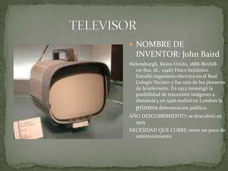 TELEVISORNOMBRE DE INVENTOR: John BairdHelensburgh, Reino Unido, 1888-Bexhill-on-Sea, id., 1946) Físico británico. Estudió ingeniería eléctrica en el Real Colegio Técnico y fue uno de los pioneros de la televisión. En 1922 investigó la posibilidad de transmitir imágenes a distancia y en 1926 realizó en Londres la primera demostración pública.AÑO DESCUBRIMIENTO: se descubrió en 1925NECESIDAD QUE CUBRE: tener un poco de entretenimiento
