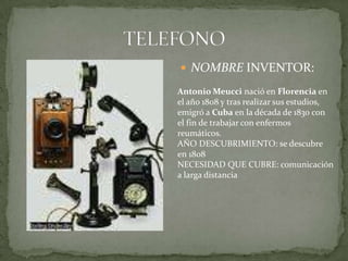 TELEFONONOMBRE INVENTOR:Antonio Meucci nació en Florencia en el año 1808 y tras realizar sus estudios, emigró a Cuba en la década de 1830 con el fin de trabajar con enfermos reumáticos.AÑO DESCUBRIMIENTO: se descubre en 1808NECESIDAD QUE CUBRE: comunicación a larga distancia
