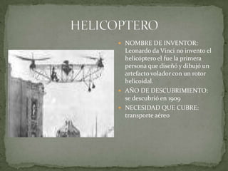 HELICOPTERONOMBRE DE INVENTOR: Leonardo da Vinci no invento el helicóptero el fue la primera persona que diseñó y dibujó un artefacto volador con un rotor helicoidal. AÑO DE DESCUBRIMIENTO: se descubrió en 1909NECESIDAD QUE CUBRE: transporte aéreo 