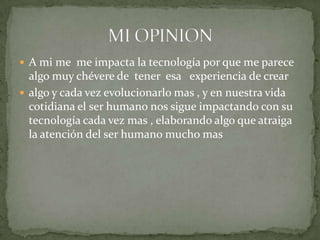 A mi me  me impacta la tecnología por que me parece algo muy chévere de  tener  esa   experiencia de crearalgo y cada vez evolucionarlo mas , y en nuestra vida cotidiana el ser humano nos sigue impactando con su tecnología cada vez mas , elaborando algo que atraiga la atención del ser humano mucho masMI OPINION