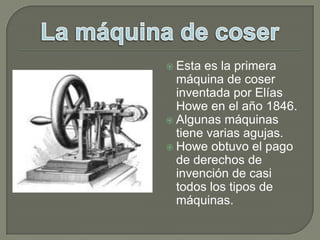 Esta es la primera máquina de coser inventada por Elías Howe en el año 1846.Algunas máquinas tiene varias agujas.Howe obtuvo el pago de derechos de invención de casi todos los tipos de máquinas.La máquina de coser