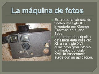 Esta es una cámara de finales del siglo XIX inventada por George Eastman en el año 1888.La primera descripción detallada data del siglo XI, en el siglo XVI suscitaron gran interés y a finales del siglo XVIII la importancia surge con su aplicación.La máquina de fotos