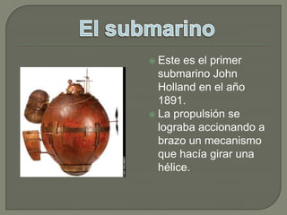 Este es el primer submarino John Holland en el año 1891.La propulsión se lograba accionando a brazo un mecanismo que hacía girar una hélice. El submarino