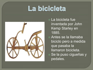 La bicicleta fue inventada por John KempStarley en 1885.Antes se la llamaba biciclo pero a medida que pasaba la llamaron bicicleta.Se la puso cigueñas y pedales.La bicicleta