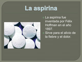 La aspirina fue inventada por Félix Hoffman en el año 1897.Sirve para el alivio de la fiebre y el dolor.La aspirina