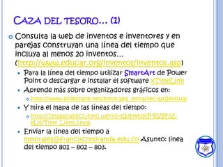 CAZA DEL TESORO… (1)
   Consulta la web de inventos e inventores y en
    parejas construyan una línea del tiempo que
    incluya al menos 20 inventos…
    (http://www.educar.org/inventos/inventos.asp)
       Para la línea del tiempo utilizar SmartArt de Power
        Point o descargar e instalar el software xTimeLine
       Aprende más sobre organizadores gráficos en:
           http://www.slideshare.net/mmorales_mora/tec-apzjevisual
       Y mira el mapa de las líneas del tiempo:
           http://cmapspublic3.ihmc.us/rid=1G7H453KP-RVBF3Z-
            8LX/Time_Lines.cmap
       Enviar la línea del tiempo a
        mmorales@franciscomiranda.edu.co Asunto: linea
        del tiempo 801 – 802 – 803.
 